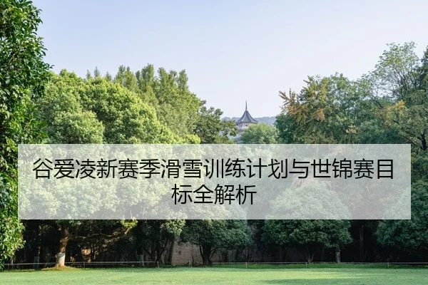 谷爱凌新赛季滑雪训练计划与世锦赛目标全解析